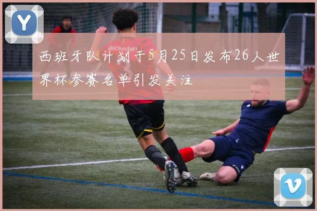 西班牙队计划于5月25日发布26人世界杯参赛名单引发关注