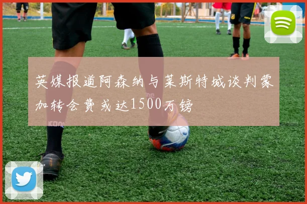 英媒报道阿森纳与莱斯特城谈判蒙加转会费或达1500万镑