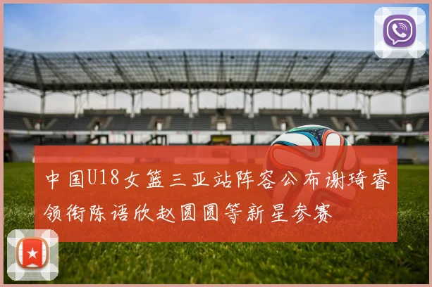 中国U18女篮三亚站阵容公布谢琦睿领衔陈语欣赵圆圆等新星参赛