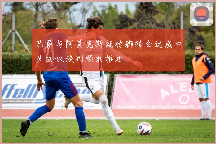 巴萨与阿贾克斯就特狮转会达成口头协议谈判顺利推进