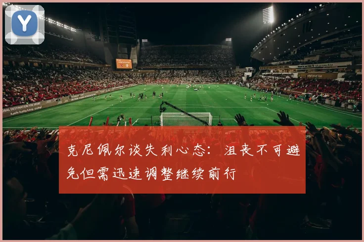 克尼佩尔谈失利心态：沮丧不可避免但需迅速调整继续前行