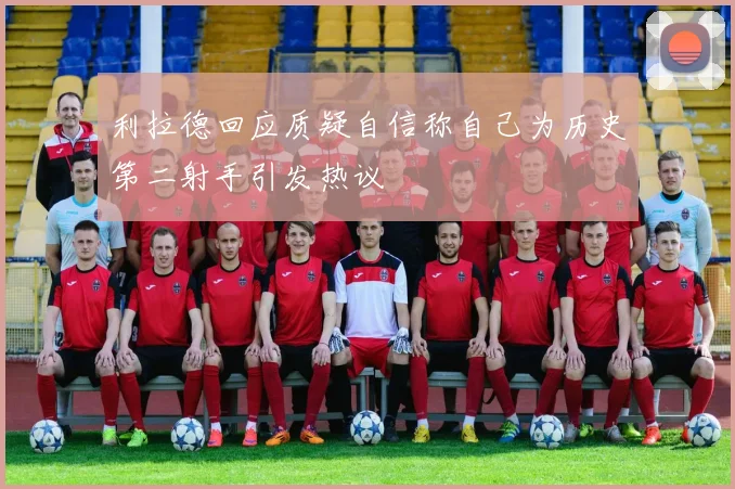 利拉德回应质疑自信称自己为历史第二射手引发热议