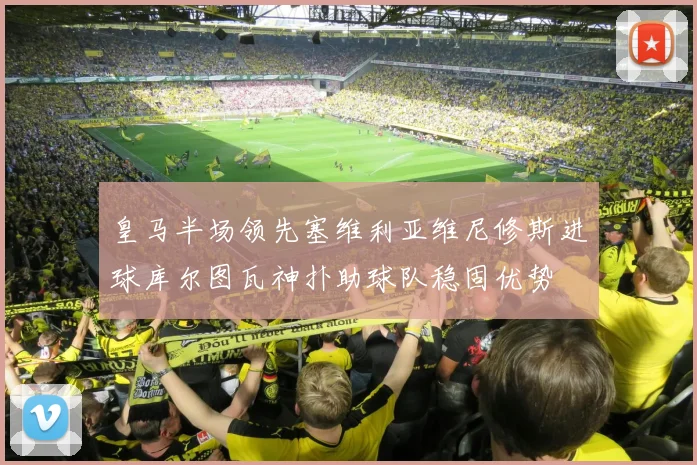 皇马半场领先塞维利亚维尼修斯进球库尔图瓦神扑助球队稳固优势