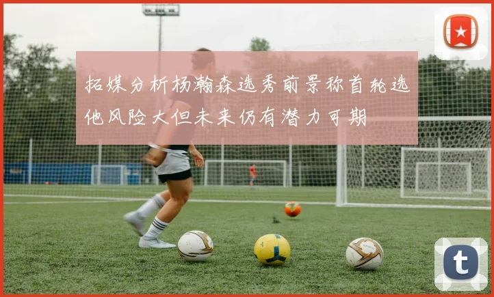 拓媒分析杨瀚森选秀前景称首轮选他风险大但未来仍有潜力可期