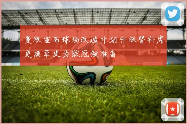 曼联宣布球场改造计划升级替补席更换草皮为欧冠做准备
