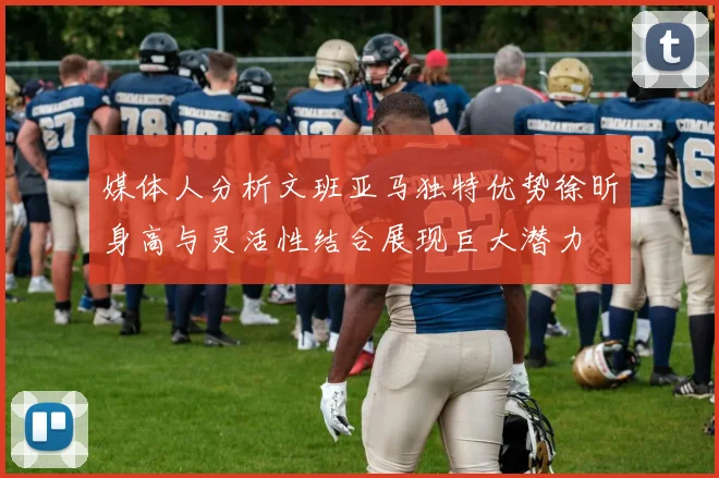 媒体人分析文班亚马独特优势徐昕身高与灵活性结合展现巨大潜力