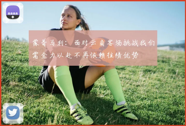 蒙哥马利：面对云南客场挑战我们需全力以赴不再依赖往绩优势