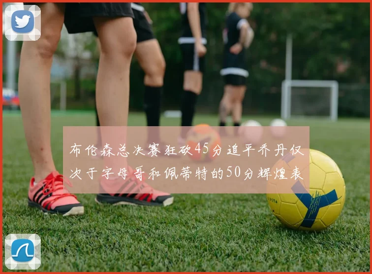 布伦森总决赛狂砍45分追平乔丹仅次于字母哥和佩蒂特的50分辉煌表现