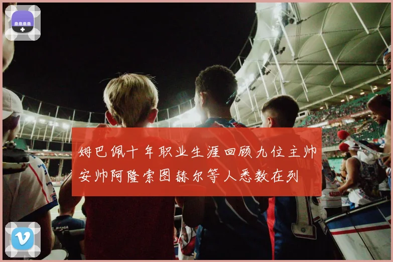 姆巴佩十年职业生涯回顾九位主帅安帅阿隆索图赫尔等人悉数在列