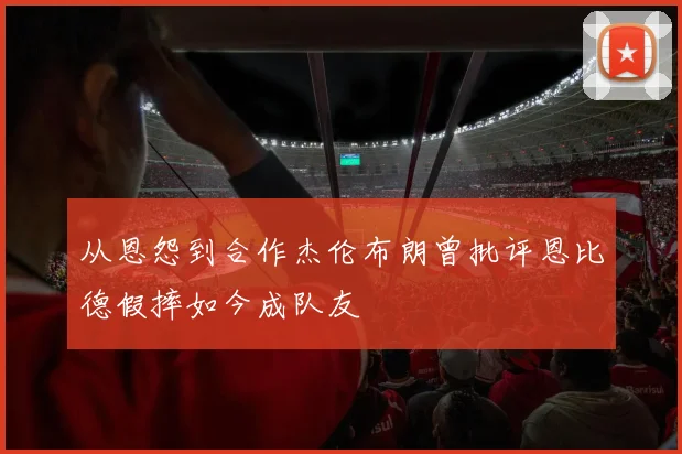 从恩怨到合作杰伦布朗曾批评恩比德假摔如今成队友
