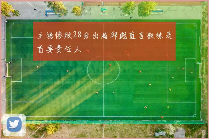 主场惨败28分出局邱彪直言教练是首要责任人