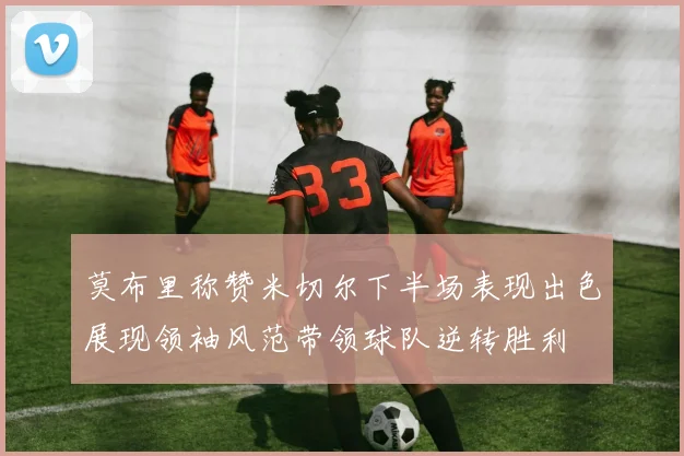 莫布里称赞米切尔下半场表现出色展现领袖风范带领球队逆转胜利