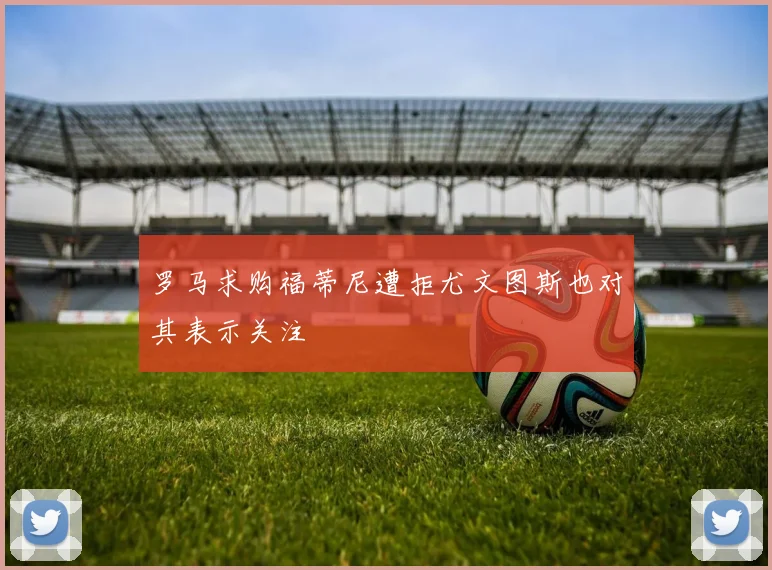 罗马求购福蒂尼遭拒尤文图斯也对其表示关注