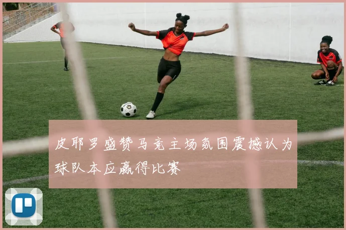 皮耶罗盛赞马竞主场氛围震撼认为球队本应赢得比赛