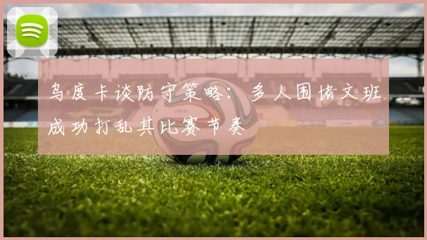 乌度卡谈防守策略：多人围堵文班成功打乱其比赛节奏
