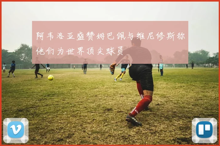 阿韦洛亚盛赞姆巴佩与维尼修斯称他们为世界顶尖球员