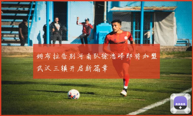 姆布拉告别河南队徐浩峰即将加盟武汉三镇开启新篇章