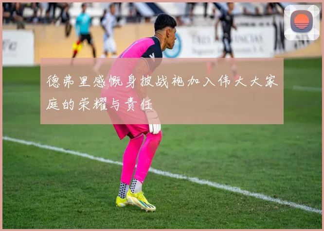 德弗里感慨身披战袍加入伟大大家庭的荣耀与责任